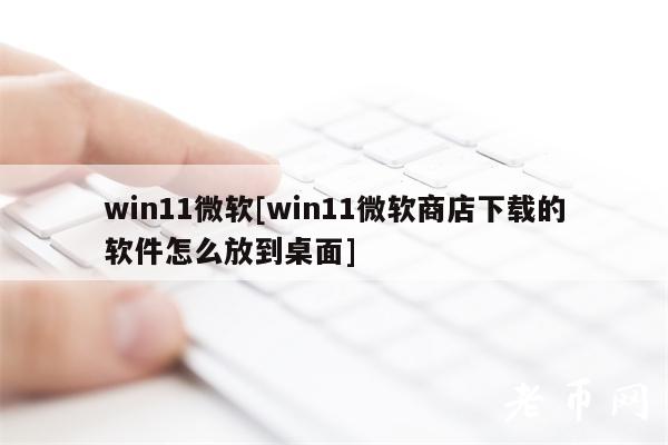 win11微软[win11微软商店下载的软件怎么放到桌面]-第1张图片-binance下载