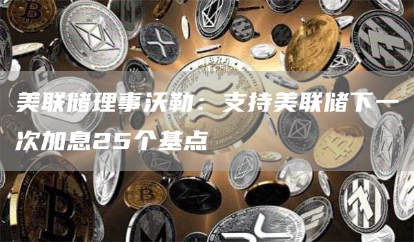 美联储理事沃勒：支持美联储下一次加息25个基点-第1张图片-binance下载