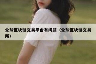 全球区块链交易平台有问题（全球区块链交易所）