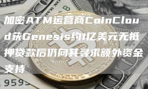 加密ATM运营商CoinCloud获Genesis约1亿美元无抵押贷款后仍向其寻求额外资金支持-第1张图片-欧意下载